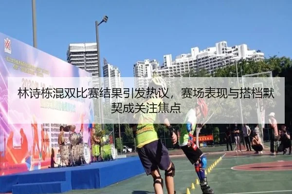 林诗栋混双比赛结果引发热议，赛场表现与搭档默契成关注焦点 - kaiyun